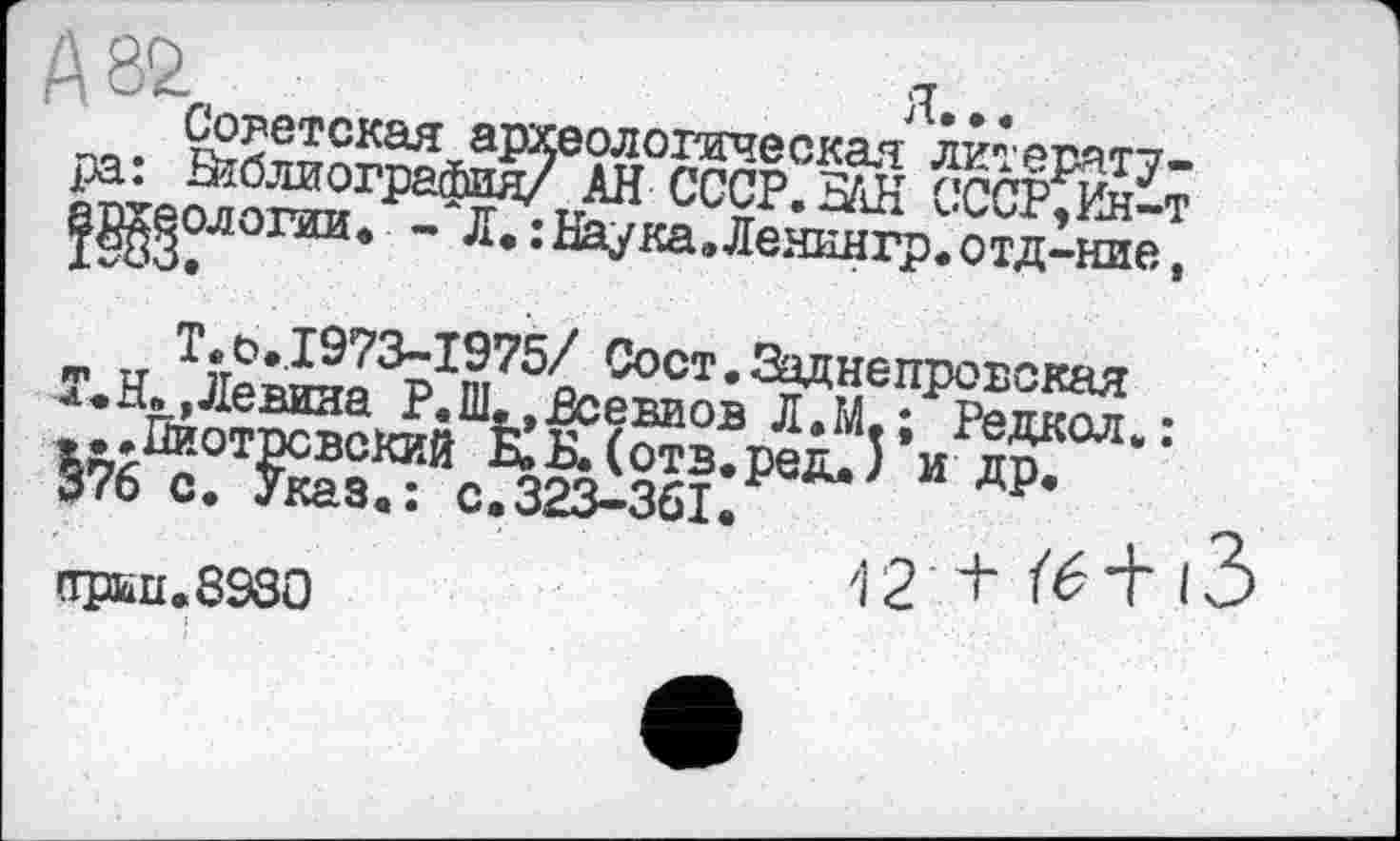 ﻿А 82	я...
Советская археологическая литература: Библиография/ АН СССР. 5АН СССР, Ин-т
рлогии. - л. :ьаука.ленингр.отд-ние,
Т.о•1973-1975/ Сост. Заднє провская Т.Н. »Левина Р.Ш. »Всевиов Л.М. ; Редкол. : ...Пиотровский Н»Б.(отв.ред.) и др. 376 с. Указ.: с.323-361.
прьи.8930	' 2 1